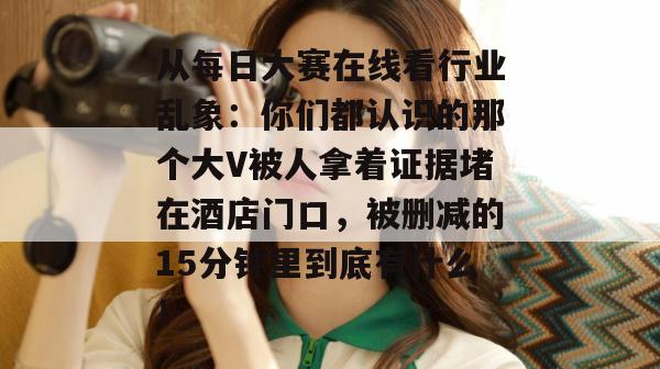 从每日大赛在线看行业乱象：你们都认识的那个大V被人拿着证据堵在酒店门口，被删减的15分钟里到底有什么！