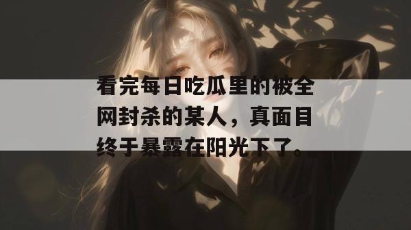 看完每日吃瓜里的被全网封杀的某人，真面目终于暴露在阳光下了。