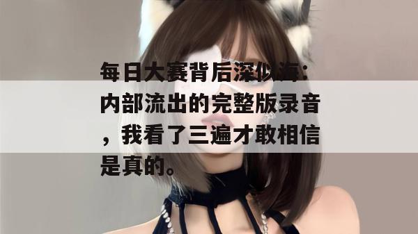 每日大赛背后深似海：内部流出的完整版录音，我看了三遍才敢相信是真的。