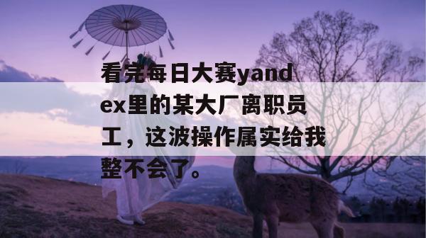 看完每日大赛yandex里的某大厂离职员工，这波操作属实给我整不会了。