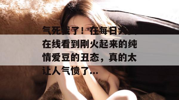 气死我了！在每日大赛在线看到刚火起来的纯情爱豆的丑态，真的太让人气愤了...