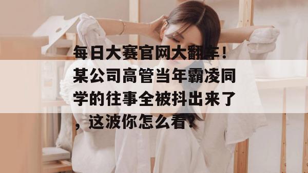每日大赛官网大翻车！某公司高管当年霸凌同学的往事全被抖出来了，这波你怎么看？