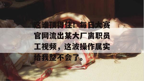这谁顶得住！每日大赛官网流出某大厂离职员工视频，这波操作属实给我整不会了。