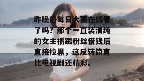 昨晚的每日大赛在线看了吗？那个一直装清纯的女主播跟粉丝借钱后直接拉黑，这反转简直比电视剧还精彩。