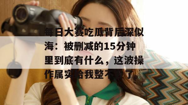 每日大赛吃瓜背后深似海:被删减的15分钟里到底有什么,这波操作属实给我整不会了。 每日大赛吃瓜背后深似海:被删减的15分钟里到底有什么,这波操作属实给我整不会了。