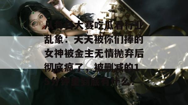 从每日大赛吃瓜看行业乱象：天天被你们捧的女神被金主无情抛弃后彻底疯了，被删减的15分钟里到底有什么！