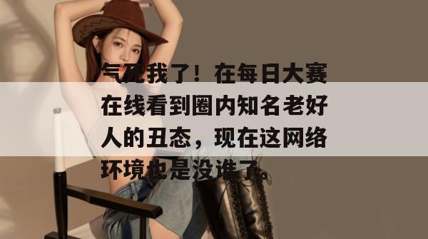 气死我了！在每日大赛在线看到圈内知名老好人的丑态，现在这网络环境也是没谁了。