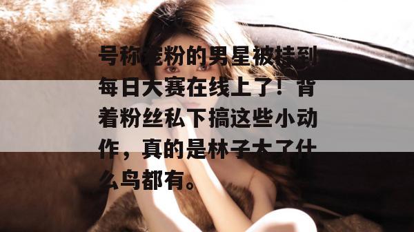 号称宠粉的男星被挂到每日大赛在线上了!背着粉丝私下搞这些小动作,真的是林子大了什么鸟都有。 号称宠粉的男星被挂到每日大赛在线上了!背着粉丝私下搞这些小动作,真的是林子大了什么鸟都有。