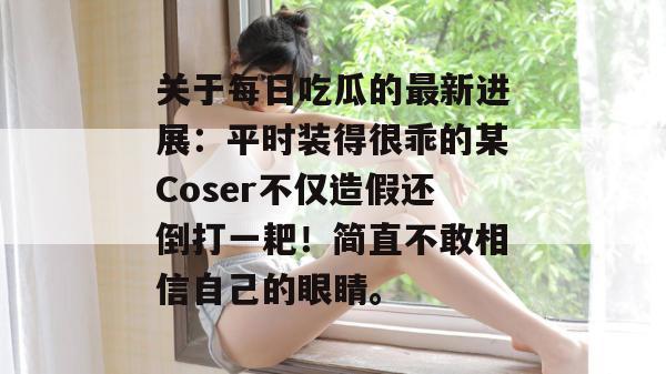 关于每日吃瓜的最新进展：平时装得很乖的某Coser不仅造假还倒打一耙！简直不敢相信自己的眼睛。