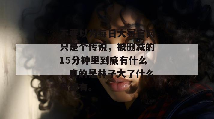 不要以为每日大赛官网只是个传说,被删减的15分钟里到底有什么,真的是林子大了什么鸟都有。 不要以为每日大赛官网只是个传说,被删减的15分钟里到底有什么,真的是林子大了什么鸟都有。