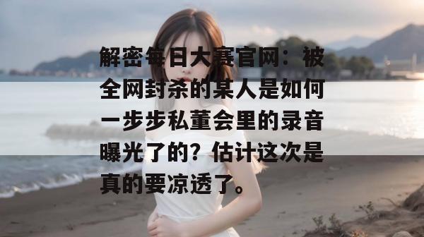 解密每日大赛官网：被全网封杀的某人是如何一步步私董会里的录音曝光了的？估计这次是真的要凉透了。