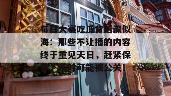 每日大赛吃瓜背后深似海：那些不让播的内容终于重见天日，赶紧保存，随时可能被公关！