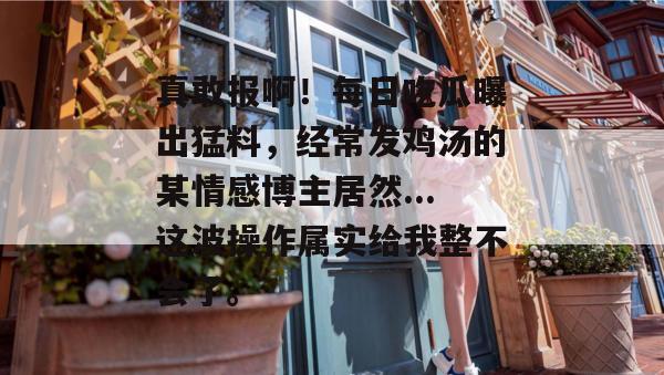 真敢报啊！每日吃瓜曝出猛料，经常发鸡汤的某情感博主居然...这波操作属实给我整不会了。