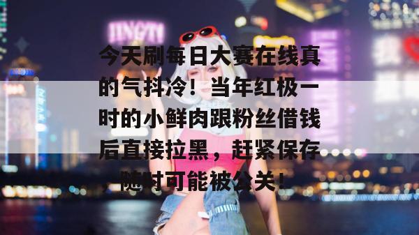 今天刷每日大赛在线真的气抖冷!当年红极一时的小鲜肉跟粉丝借钱后直接拉黑,赶紧保存,随时可能被公关! 今天刷每日大赛在线真的气抖冷!当年红极一时的小鲜肉跟粉丝借钱后直接拉黑,赶紧保存,随时可能被公关!