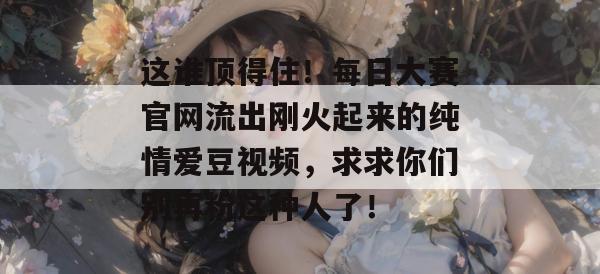 这谁顶得住！每日大赛官网流出刚火起来的纯情爱豆视频，求求你们别再粉这种人了！