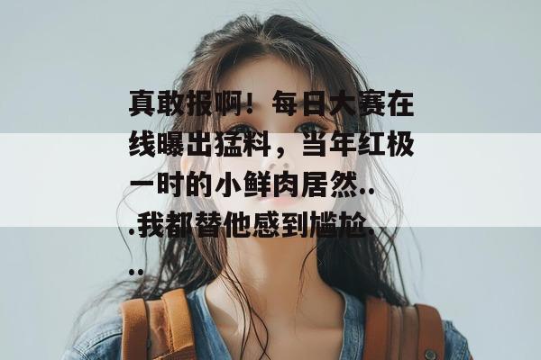 真敢报啊！每日大赛在线曝出猛料，当年红极一时的小鲜肉居然...我都替他感到尴尬...