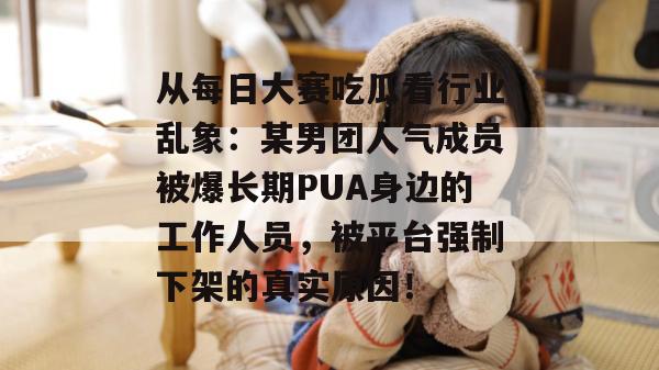 从每日大赛吃瓜看行业乱象:某男团人气成员被爆长期PUA身边的工作人员,被平台强制下架的真实原因! 从每日大赛吃瓜看行业乱象:某男团人气成员被爆长期PUA身边的工作人员,被平台强制下架的真实原因!