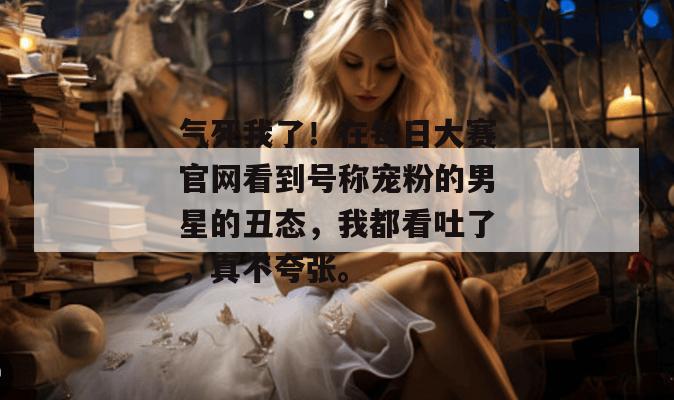 气死我了！在每日大赛官网看到号称宠粉的男星的丑态，我都看吐了，真不夸张。