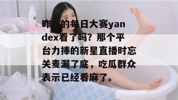 昨晚的每日大赛yandex看了吗？那个平台力捧的新星直播时忘关麦漏了底，吃瓜群众表示已经看麻了。