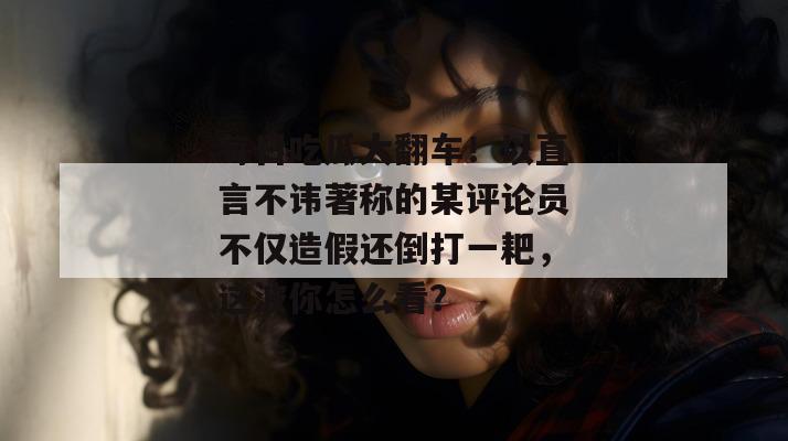 每日吃瓜大翻车!以直言不讳著称的某评论员不仅造假还倒打一耙,这波你怎么看? 每日吃瓜大翻车!以直言不讳著称的某评论员不仅造假还倒打一耙,这波你怎么看?